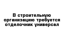 В строительную организацию требуется отделочник-универсал